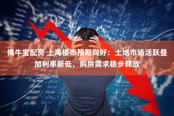 擒牛宝配资 上海楼市预期向好：土地市场活跃叠加利率新低，购房需求稳步释放