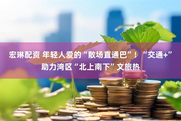 宏琳配资 年轻人爱的“散场直通巴”！“交通+”助力湾区“北上南下”文旅热