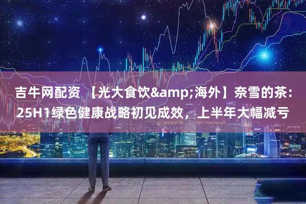 吉牛网配资 【光大食饮&海外】奈雪的茶：25H1绿色健康战略初见成效，上半年大幅减亏