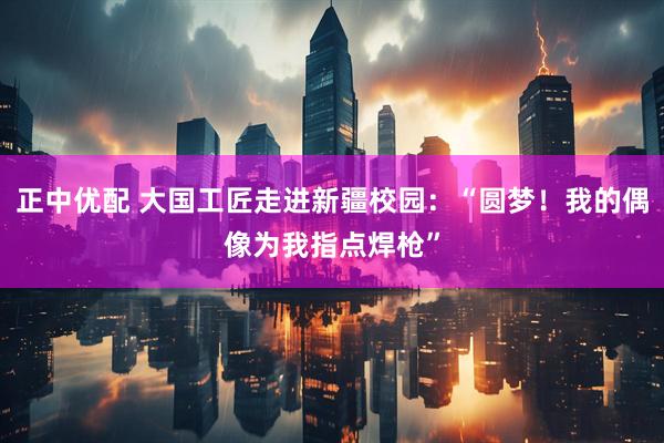 正中优配 大国工匠走进新疆校园：“圆梦！我的偶像为我指点焊枪”