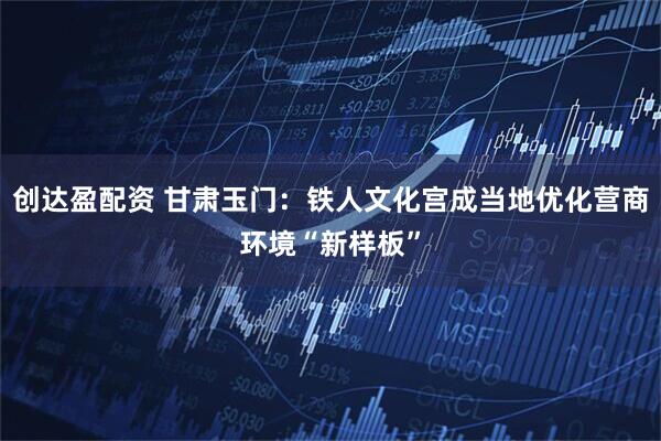 创达盈配资 甘肃玉门：铁人文化宫成当地优化营商环境“新样板”