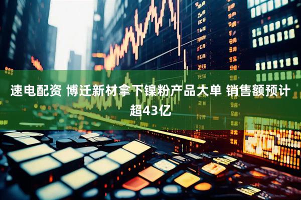 速电配资 博迁新材拿下镍粉产品大单 销售额预计超43亿