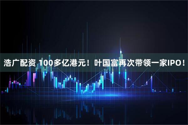 浩广配资 100多亿港元！叶国富再次带领一家IPO！