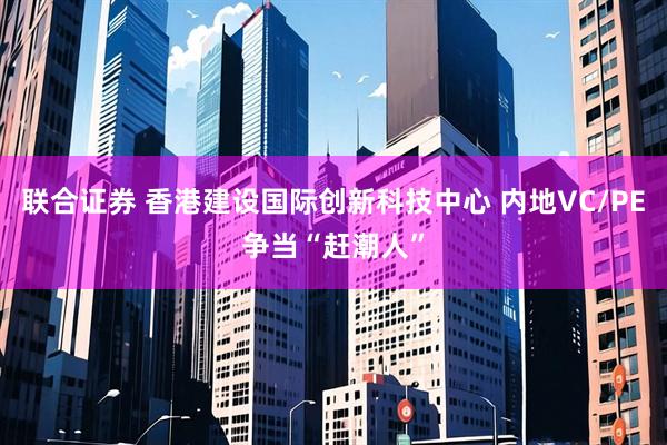 联合证券 香港建设国际创新科技中心 内地VC/PE争当“赶潮人”